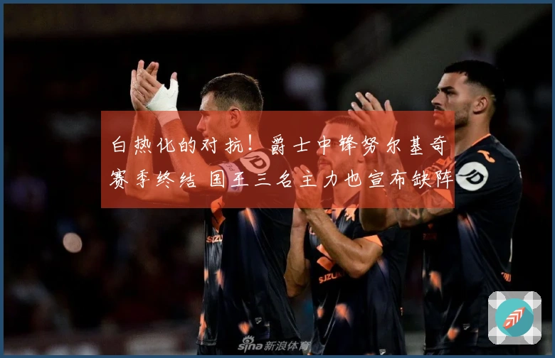 白热化的对抗！爵士中锋努尔基奇赛季终结 国王三名主力也宣布缺阵