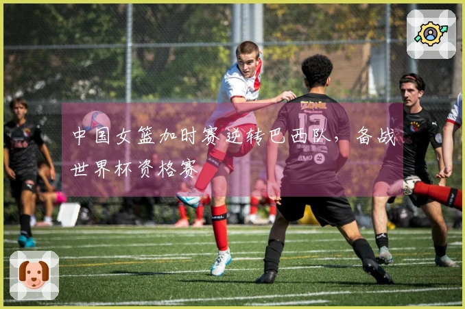中国女篮加时赛逆转巴西队，备战世界杯资格赛