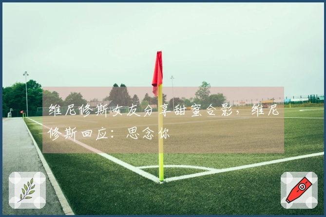 维尼修斯女友分享甜蜜合影，维尼修斯回应：思念你