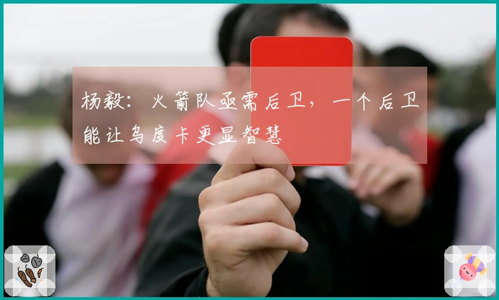 杨毅：火箭队亟需后卫，一个后卫能让乌度卡更显智慧