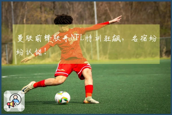 曼联前锋联手NFL特训狂飙，名宿纷纷认错！