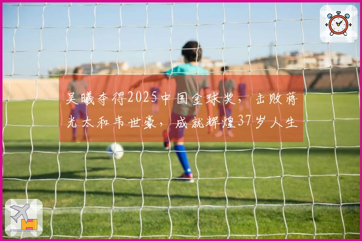 吴曦夺得2025中国金球奖，击败蒋光太和韦世豪，成就辉煌37岁人生