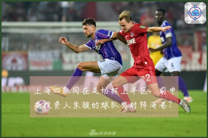 上海四队同在足协杯上半区，前申花投资人朱骏的球队将对阵海港？