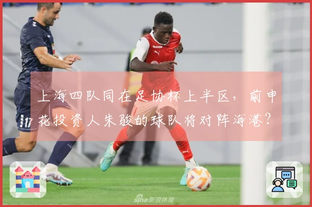 上海四队同在足协杯上半区，前申花投资人朱骏的球队将对阵海港？