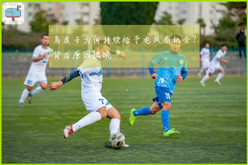 乌度卡为何持续给予电风扇机会？背后原因揭晓