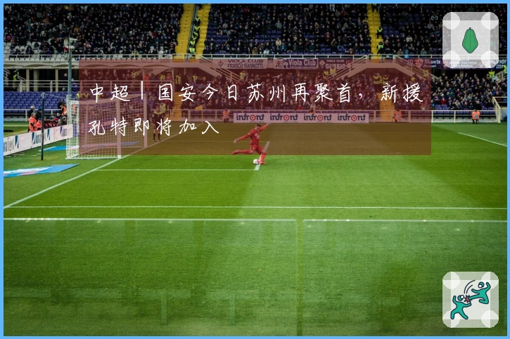 中超｜国安今日苏州再聚首，新援孔特即将加入