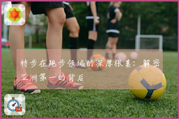 特步在跑步领域的深厚根基：解密亚洲第一的背后