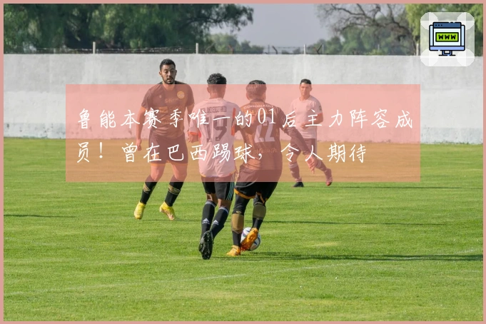鲁能本赛季唯一的01后主力阵容成员！曾在巴西踢球，令人期待