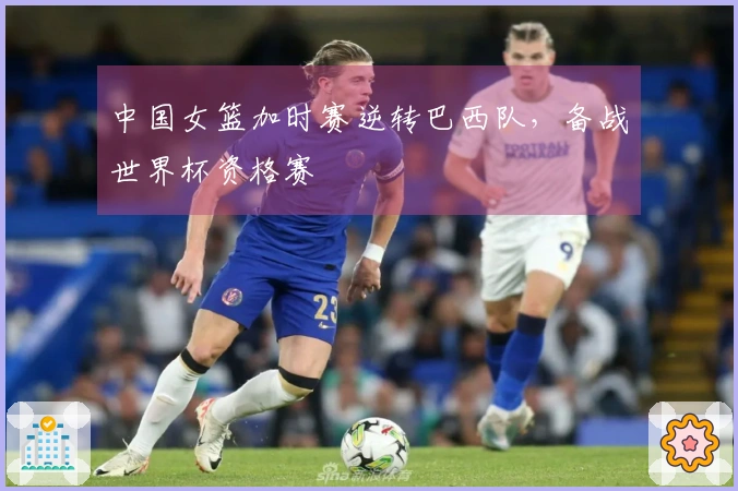 中国女篮加时赛逆转巴西队，备战世界杯资格赛