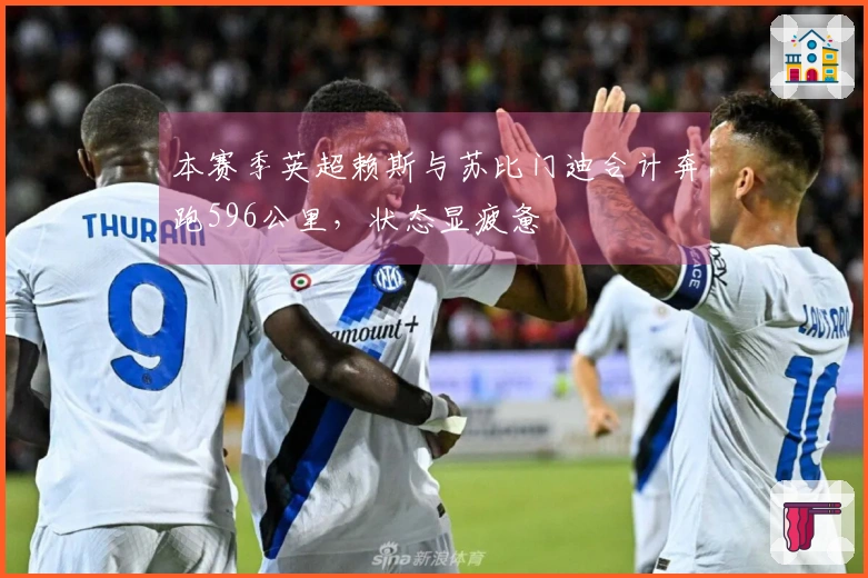 本赛季英超赖斯与苏比门迪合计奔跑596公里，状态显疲惫