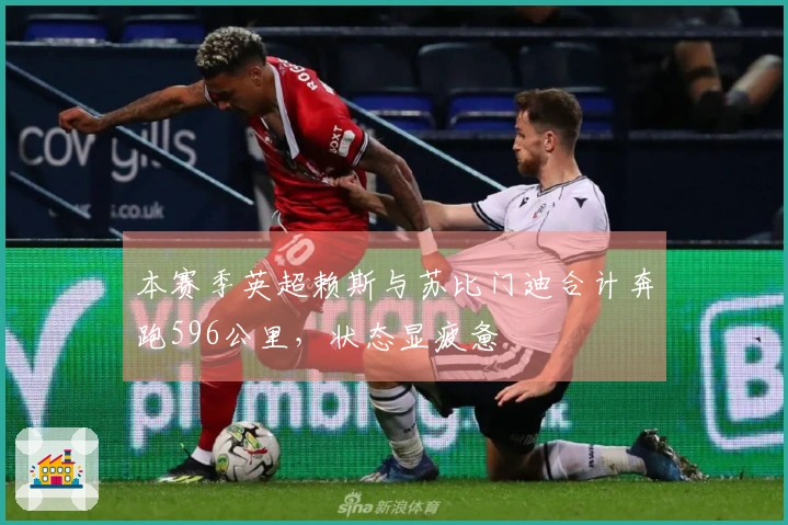 本赛季英超赖斯与苏比门迪合计奔跑596公里，状态显疲惫