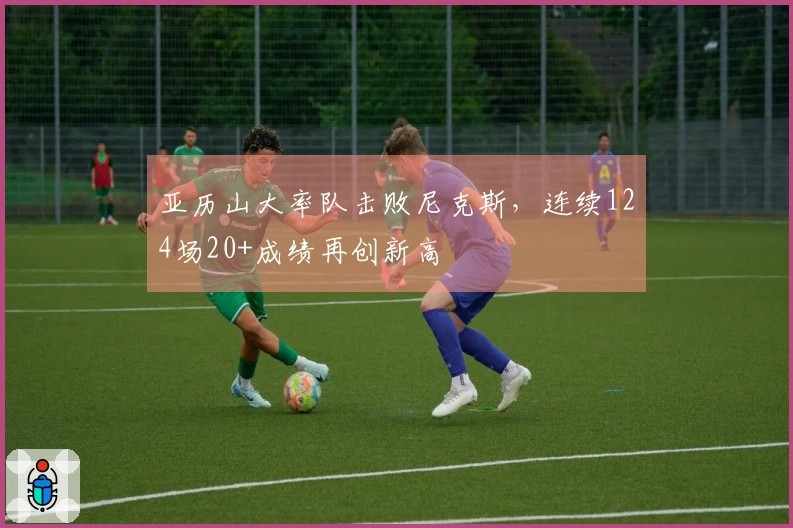 亚历山大率队击败尼克斯,连续124场20+成绩再创新高