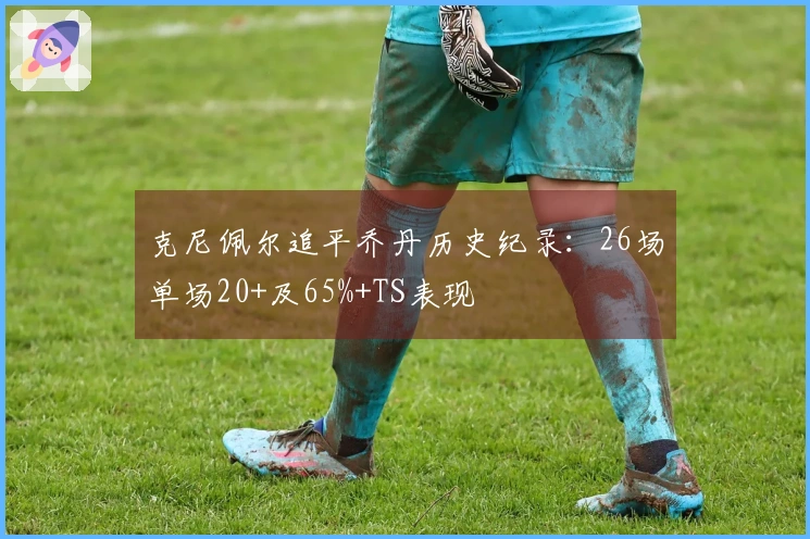 克尼佩尔追平乔丹历史纪录:26场单场20+及65%+TS表现